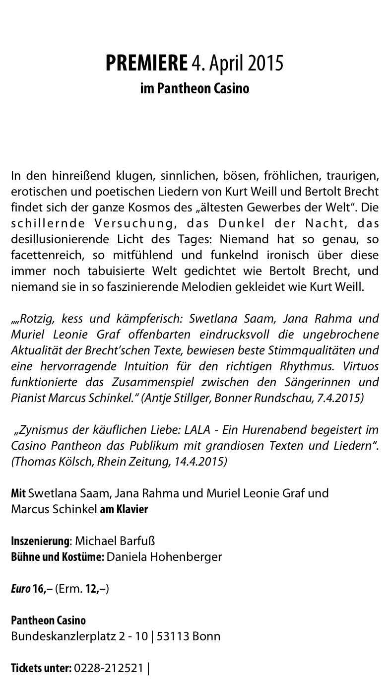 


PREMIERE 4. April 2015 
im Pantheon Casino 

(....hier gehts zum VIDEO!)


In den hinreißend klugen, sinnlichen, bösen, fröhlichen, traurigen, erotischen und poetischen Liedern von Kurt Weill und Bertolt Brecht findet sich der ganze Kosmos des „ältesten Gewerbes der Welt“. Die schillernde Versuchung, das Dunkel der Nacht, das desillusionierende Licht des Tages: Niemand hat so genau, so facettenreich, so mitfühlend und funkelnd ironisch über diese immer noch tabuisierte Welt gedichtet wie Bertolt Brecht, und niemand sie in so faszinierende Melodien gekleidet wie Kurt Weill.

„„Rotzig, kess und kämpferisch: Swetlana Saam, Jana Rahma und Muriel Leonie Graf offenbarten eindrucksvoll die ungebrochene Aktualität der Brecht’schen Texte, bewiesen beste Stimmqualitäten und eine hervorragende Intuition für den richtigen Rhythmus. Virtuos funktionierte das Zusammenspiel zwischen den Sängerinnen und Pianist Marcus Schinkel.“ (Antje Stillger, Bonner Rundschau, 7.4.2015) „Zynismus der käuflichen Liebe: LALA - Ein Hurenabend begeistert im Casino Pantheon das Publikum mit grandiosen Texten und Liedern“. (Thomas Kölsch, Rhein Zeitung, 14.4.2015)
Mit Swetlana Saam, Jana Rahma und Muriel Leonie Graf und 
Marcus Schinkel am Klavier 

Inszenierung: Michael Barfuß
Bühne und Kostüme: Daniela Hohenberger

Euro 16,– (Erm. 12,–)

Pantheon Casino
Bundeskanzlerplatz 2 - 10 | 53113 Bonn

Tickets unter: 0228-212521 | www.pantheon.de