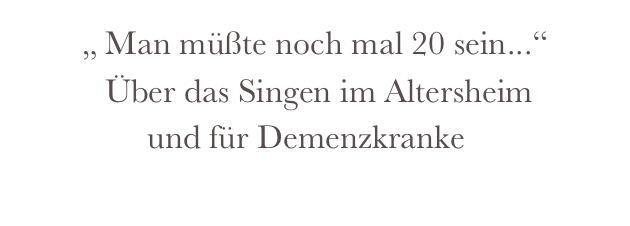        „ Man müßte noch mal 20 sein...“
          Über das Singen im Altersheim
               und für Demenzkranke
