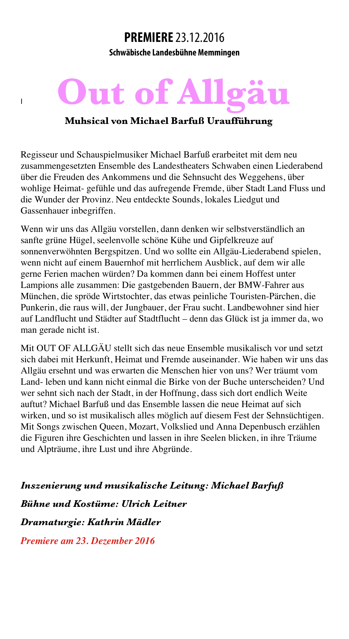 


PREMIERE 23.12.2016
Schwäbische Landesbühne Memmingen 

I                     Out of Allgäu 
                         Muhsical von Michael Barfuß Uraufführung 

Regisseur und Schauspielmusiker Michael Barfuß erarbeitet mit dem neu zusammengesetzten Ensemble des Landestheaters Schwaben einen Liederabend über die Freuden des Ankommens und die Sehnsucht des Weggehens, über wohlige Heimat- gefühle und das aufregende Fremde, über Stadt Land Fluss und die Wunder der Provinz. Neu entdeckte Sounds, lokales Liedgut und Gassenhauer inbegriffen. 
Wenn wir uns das Allgäu vorstellen, dann denken wir selbstverständlich an sanfte grüne Hügel, seelenvolle schöne Kühe und Gipfelkreuze auf sonnenverwöhnten Bergspitzen. Und wo sollte ein Allgäu-Liederabend spielen, wenn nicht auf einem Bauernhof mit herrlichem Ausblick, auf dem wir alle gerne Ferien machen würden? Da kommen dann bei einem Hoffest unter Lampions alle zusammen: Die gastgebenden Bauern, der BMW-Fahrer aus München, die spröde Wirtstochter, das etwas peinliche Touristen-Pärchen, die Punkerin, die raus will, der Jungbauer, der Frau sucht. Landbewohner sind hier auf Landflucht und Städter auf Stadtflucht – denn das Glück ist ja immer da, wo man gerade nicht ist. 
Mit OUT OF ALLGÄU stellt sich das neue Ensemble musikalisch vor und setzt sich dabei mit Herkunft, Heimat und Fremde auseinander. Wie haben wir uns das Allgäu ersehnt und was erwarten die Menschen hier von uns? Wer träumt vom Land- leben und kann nicht einmal die Birke von der Buche unterscheiden? Und wer sehnt sich nach der Stadt, in der Hoffnung, dass sich dort endlich Weite auftut? Michael Barfuß und das Ensemble lassen die neue Heimat auf sich wirken, und so ist musikalisch alles möglich auf diesem Fest der Sehnsüchtigen. Mit Songs zwischen Queen, Mozart, Volkslied und Anna Depenbusch erzählen die Figuren ihre Geschichten und lassen in ihre Seelen blicken, in ihre Träume und Alpträume, ihre Lust und ihre Abgründe. 

Inszenierung und musikalische Leitung: Michael Barfuß 
Bühne und Kostüme: Ulrich Leitner 
Dramaturgie: Kathrin Mädler
Premiere am 23. Dezember 2016 
