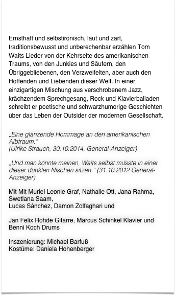 


Ernsthaft und selbstironisch, laut und zart, traditionsbewusst und unberechenbar erzählen Tom Waits Lieder von der Kehrseite des amerikanischen Traums, von den Junkies und Säufern, den Übriggebliebenen, den Verzweifelten, aber auch den Hoffenden und Liebenden dieser Welt. In einer einzigartigen Mischung aus verschrobenem Jazz, krächzendem Sprechgesang, Rock und Klavierballaden schreibt er poetische und schwarzhumorige Geschichten über das Leben der Outsider der modernen Gesellschaft.

„Eine glänzende Hommage an den amerikanischen Albtraum.“
(Ulrike Strauch, 30.10.2014, General-Anzeiger)

„Und man könnte meinen, Waits selbst müsste in einer dieser dunklen Nischen sitzen.“ (31.10.2012 General-Anzeiger)

Mit Mit Muriel Leonie Graf, Nathalie Ott, Jana Rahma, Swetlana Saam,Lucas Sánchez, Damon Zolfaghari und
Jan Felix Rohde Gitarre, Marcus Schinkel Klavier und Benni Koch Drums

Inszenierung: Michael BarfußKostüme: Daniela Hohenberger



